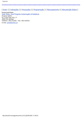 Segurança
[ Subir ] [ Indicações ] [ Precauções ] [ Programação ] [ Manuseamento ] [ Manutenção Diária ]
Responsabilidade:
José Mota, Sub Projecto Automação & Robótica
Projecto Delfim
Av. Luisa Tody 416, 1º
2900-455 Setúbal
Telefone: 265-231292 - Fax: 265-535533
E-mail: geral@profoc.pt
http://server01/cnc/seguranca.htm (2 of 2) [29-06-2001 11:39:51]
 