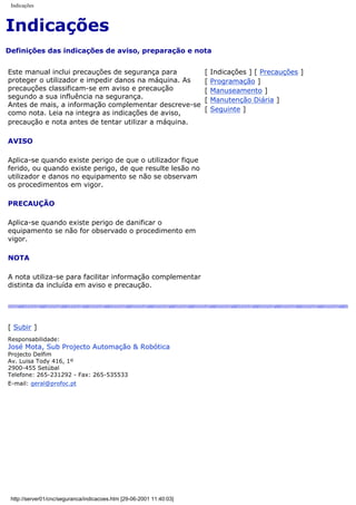 Indicações
Indicações
Definições das indicações de aviso, preparação e nota
Este manual inclui precauções de segurança para
proteger o utilizador e impedir danos na máquina. As
precauções classificam-se em aviso e precaução
segundo a sua influência na segurança.
Antes de mais, a informação complementar descreve-se
como nota. Leia na integra as indicações de aviso,
precaução e nota antes de tentar utilizar a máquina.
AVISO
Aplica-se quando existe perigo de que o utilizador fique
ferido, ou quando existe perigo, de que resulte lesão no
utilizador e danos no equipamento se não se observam
os procedimentos em vigor.
PRECAUÇÃO
Aplica-se quando existe perigo de danificar o
equipamento se não for observado o procedimento em
vigor.
NOTA
A nota utiliza-se para facilitar informação complementar
distinta da incluída em aviso e precaução.
[ Indicações ] [ Precauções ]
[ Programação ]
[ Manuseamento ]
[ Manutenção Diária ]
[ Seguinte ]
[ Subir ]
Responsabilidade:
José Mota, Sub Projecto Automação & Robótica
Projecto Delfim
Av. Luisa Tody 416, 1º
2900-455 Setúbal
Telefone: 265-231292 - Fax: 265-535533
E-mail: geral@profoc.pt
http://server01/cnc/seguranca/indicacoes.htm [29-06-2001 11:40:03]
 