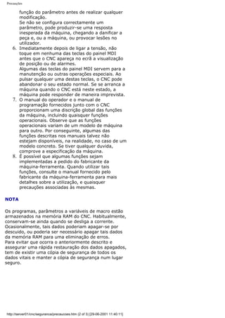 Precauções
função do parâmetro antes de realizar qualquer
modificação.
Se não se configura correctamente um
parâmetro, pode produzir-se uma resposta
inesperada da máquina, chegando a danificar a
peça e, ou a máquina, ou provocar lesões no
utilizador.
6. Imediatamente depois de ligar a tensão, não
toque em nenhuma das teclas do painel MDI
antes que o CNC apareça no ecrã a visualização
de posição ou de alarmes.
Algumas das teclas do painel MDI servem para a
manutenção ou outras operações especiais. Ao
pulsar qualquer uma destas teclas, o CNC pode
abandonar o seu estado normal. Se se arranca a
máquina quando o CNC está neste estado, a
máquina pode responder de maneira imprevista.
7. O manual do operador e o manual de
programação fornecidos junto com o CNC
proporcionam uma discrição global das funções
da máquina, incluindo quaisquer funções
operacionais. Observe que as funções
operacionais variam de um modelo de máquina
para outro. Por conseguinte, algumas das
funções descritas nos manuais talvez não
estejam disponíveis, na realidade, no caso de um
modelo concreto. Se tiver qualquer duvida,
comprove a especificação da máquina.
8. É possível que algumas funções sejam
implementadas a pedido do fabricante da
máquina-ferramenta. Quando utilizar tais
funções, consulte o manual fornecido pelo
fabricante da máquina-ferramenta para mais
detalhes sobre a utilização, e quaisquer
precauções associadas às mesmas.
NOTA
Os programas, parâmetros a variáveis de macro estão
armazenados na memória RAM do CNC. Habitualmente,
conservam-se ainda quando se desliga a corrente.
Ocasionalmente, tais dados poderiam apagar-se por
descuido, ou poderia ser necessário apagar tais dados
da memória RAM para uma eliminação de erros.
Para evitar que ocorra o anteriormente descrito e
assegurar uma rápida restauração dos dados apagados,
tem de existir uma cópia de segurança de todos os
dados vitais e manter a cópia de segurança num lugar
seguro.
http://server01/cnc/seguranca/precaucoes.htm (2 of 3) [29-06-2001 11:40:11]
 