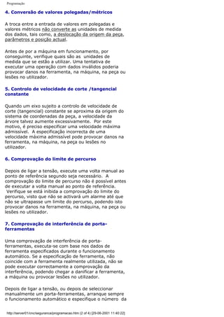 Programação
4. Conversão de valores polegadas/métricos
A troca entre a entrada de valores em polegadas e
valores métricos não converte as unidades de medida
dos dados, tais como, a deslocação da origem da peça,
parâmetros e posição actual.
Antes de por a máquina em funcionamento, por
conseguinte, verifique quais são as unidades de
medida que se estão a utilizar. Uma tentativa de
executar uma operação com dados inválidos poderia
provocar danos na ferramenta, na máquina, na peça ou
lesões no utilizador.
5. Controlo de velocidade de corte /tangencial
constante
Quando um eixo sujeito a controlo de velocidade de
corte (tangencial) constante se aproxima da origem do
sistema de coordenadas da peça, a velocidade da
árvore talvez aumente excessivamente. Por este
motivo, é preciso especificar uma velocidade máxima
admissível. A especificação incorrecta de uma
velocidade máxima admissível pode provocar danos na
ferramenta, na máquina, na peça ou lesões no
utilizador.
6. Comprovação do limite de percurso
Depois de ligar a tensão, execute uma volta manual ao
ponto de referência segundo seja necessário. A
comprovação do limite de percurso não é possível antes
de executar a volta manual ao ponto de referência.
Verifique se está inibida a comprovação do limite do
percurso, visto que não se activará um alarme até que
não se ultrapasse um limite do percurso, podendo isto
provocar danos na ferramenta, na máquina, na peça ou
lesões no utilizador.
7. Comprovação de interferência de porta-
ferramentas
Uma comprovação de interferência de porta-
ferramentas, executa-se com base nos dados de
ferramenta especificados durante o funcionamento
automático. Se a especificação de ferramenta, não
coincide com a ferramenta realmente utilizada, não se
pode executar correctamente a comprovação da
interferência, podendo chegar a danificar a ferramenta,
a máquina ou provocar lesões no utilizador.
Depois de ligar a tensão, ou depois de seleccionar
manualmente um porta-ferramentas, arranque sempre
o funcionamento automático e especifique o número da
http://server01/cnc/seguranca/programacao.htm (2 of 4) [29-06-2001 11:40:22]
 