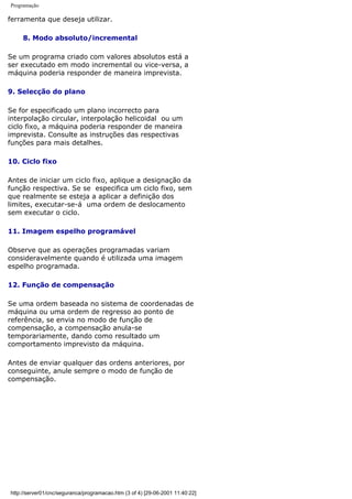 Programação
ferramenta que deseja utilizar.
8. Modo absoluto/incremental
Se um programa criado com valores absolutos está a
ser executado em modo incremental ou vice-versa, a
máquina poderia responder de maneira imprevista.
9. Selecção do plano
Se for especificado um plano incorrecto para
interpolação circular, interpolação helicoidal ou um
ciclo fixo, a máquina poderia responder de maneira
imprevista. Consulte as instruções das respectivas
funções para mais detalhes.
10. Ciclo fixo
Antes de iniciar um ciclo fixo, aplique a designação da
função respectiva. Se se especifica um ciclo fixo, sem
que realmente se esteja a aplicar a definição dos
limites, executar-se-á uma ordem de deslocamento
sem executar o ciclo.
11. Imagem espelho programável
Observe que as operações programadas variam
consideravelmente quando é utilizada uma imagem
espelho programada.
12. Função de compensação
Se uma ordem baseada no sistema de coordenadas de
máquina ou uma ordem de regresso ao ponto de
referência, se envia no modo de função de
compensação, a compensação anula-se
temporariamente, dando como resultado um
comportamento imprevisto da máquina.
Antes de enviar qualquer das ordens anteriores, por
conseguinte, anule sempre o modo de função de
compensação.
http://server01/cnc/seguranca/programacao.htm (3 of 4) [29-06-2001 11:40:22]
 