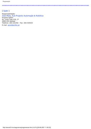 Programação
[ Subir ]
Responsabilidade:
José Mota, Sub Projecto Automação & Robótica
Projecto Delfim
Av. Luisa Tody 416, 1º
2900-455 Setúbal
Telefone: 265-231292 - Fax: 265-535533
E-mail: geral@profoc.pt
http://server01/cnc/seguranca/programacao.htm (4 of 4) [29-06-2001 11:40:22]
 