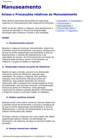 Manuseamento
Manuseamento
Avisos e Precauções relativas ao Manuseamento
Este capítulo apresenta precauções de segurança
relativas ao manuseamento das máquinas ferramentas.
Antes de tentar utilizar a máquina, leia atentamente o
manual do operador e manual de programação
fornecidos para conhecer a fundo o seu conteúdo.
AVISO
1. Funcionamento manual
Quando a máquina funcionar manualmente, determine
a posição actual da ferramenta e da peça e assegure-se
de que se tenha especificado correctamente o eixo de
deslocamento, o sentido de deslocamento e da
velocidade de avanço. Um funcionamento incorrecto da
máquina pode provocar danos na ferramenta, na
máquina, na peça ou lesões no operador.
2. Deslocação manual ao ponto de referência
Depois de ligar a tensão, execute uma deslocação
manual ao ponto de referência, segundo seja
necessário. Se utilizar a máquina, sem primeiro
executar uma movimento manual ao ponto de
referência, esta poderá responder de maneira
imprevista. Não é possível uma comprovação do limite
da deslocação, sem primeiro executar uma deslocação
manual ao ponto de referência. Uma operação
imprevista da máquina poderia danificar a ferramenta,
a máquina a peça ou provocar lesões no utilizador.
3. Ordem numérica manual
Quando enviar uma ordem numérica manual, determine
a posição actual da ferramenta e da peça e assegure-se
de que se tenha especificado correctamente o eixo de
deslocamento, o sentido de deslocamento e de que os
valores introduzidos são válidos.
Se tentar utilizar a máquina com uma ordem não válida
especificada poderia resultar na danificação da
ferramenta, da máquina, da peça ou provocar lesões ao
operador.
4. Avanço manual por volante
[ Indicações ] [ Precauções ]
[ Programação ]
[ Manuseamento ]
[ Manutenção Diária ]
[ Anterior ] [ Seguinte ]
http://server01/cnc/seguranca/utilizacao.htm (1 of 4) [29-06-2001 11:43:09]
 