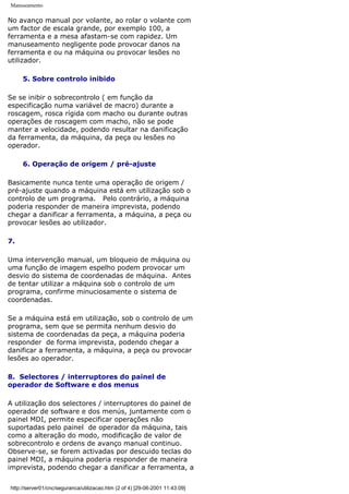 Manuseamento
No avanço manual por volante, ao rolar o volante com
um factor de escala grande, por exemplo 100, a
ferramenta e a mesa afastam-se com rapidez. Um
manuseamento negligente pode provocar danos na
ferramenta e ou na máquina ou provocar lesões no
utilizador.
5. Sobre controlo inibido
Se se inibir o sobrecontrolo ( em função da
especificação numa variável de macro) durante a
roscagem, rosca rígida com macho ou durante outras
operações de roscagem com macho, não se pode
manter a velocidade, podendo resultar na danificação
da ferramenta, da máquina, da peça ou lesões no
operador.
6. Operação de origem / pré-ajuste
Basicamente nunca tente uma operação de origem /
pré-ajuste quando a máquina está em utilização sob o
controlo de um programa. Pelo contrário, a máquina
poderia responder de maneira imprevista, podendo
chegar a danificar a ferramenta, a máquina, a peça ou
provocar lesões ao utilizador.
7.
Uma intervenção manual, um bloqueio de máquina ou
uma função de imagem espelho podem provocar um
desvio do sistema de coordenadas de máquina. Antes
de tentar utilizar a máquina sob o controlo de um
programa, confirme minuciosamente o sistema de
coordenadas.
Se a máquina está em utilização, sob o controlo de um
programa, sem que se permita nenhum desvio do
sistema de coordenadas da peça, a máquina poderia
responder de forma imprevista, podendo chegar a
danificar a ferramenta, a máquina, a peça ou provocar
lesões ao operador.
8. Selectores / interruptores do painel de
operador de Software e dos menus
A utilização dos selectores / interruptores do painel de
operador de software e dos menús, juntamente com o
painel MDI, permite especificar operações não
suportadas pelo painel de operador da máquina, tais
como a alteração do modo, modificação de valor de
sobrecontrolo e ordens de avanço manual continuo.
Observe-se, se forem activadas por descuido teclas do
painel MDI, a máquina poderia responder de maneira
imprevista, podendo chegar a danificar a ferramenta, a
http://server01/cnc/seguranca/utilizacao.htm (2 of 4) [29-06-2001 11:43:09]
 