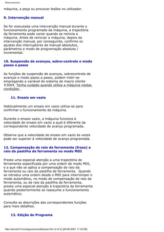 Manuseamento
máquina, a peça ou provocar lesões no utilizador.
9. Intervenção manual
Se for executada uma intervenção manual durante o
funcionamento programado da máquina, a trajectória
da ferramenta pode variar quando se reinicia a
máquina. Antes de reiniciar a máquina, depois da
intervenção manual, por conseguinte, confirme os
ajustes dos interruptores de manual absolutos,
parâmetros e modo de programação absoluta /
incremental.
10. Suspensão de avanços, sobre-controlo e modo
passo a passo
As funções de suspensão de avanços, sobrecontrolo de
avanços e modo passo a passo, podem inibir-se
empregando a variável do sistema de macro cliente
#3004. Tenha cuidado quando utiliza a máquina nestas
condições.
11. Ensaio em vazio
Habitualmente um ensaio em vazio utiliza-se para
confirmar o funcionamento da máquina.
Durante o ensaio vazio, a máquina funciona à
velocidade de ensaio em vazio a qual é diferente da
correspondente velocidade de avanço programada.
Observe que a velocidade de ensaio em vazio às vezes
pode ser superior à velocidade de avanço programada.
12. Compensação de raio da ferramenta (fresa) e
raio da pastilha de ferramenta no modo MDI
Preste uma especial atenção a uma trajectória de
ferramenta especificada por uma ordem de modo MDI,
e a que não se aplica a compensação do raio da
ferramenta ou raio da pastilha de ferramenta. Quando
se introduz uma ordem desde o MDI para interromper o
modo automático, no modo de compensação de raio da
ferramenta, ou de raio da pastilha da ferramenta,
preste uma especial atenção à trajectória da ferramenta
quando posteriormente se reassume o funcionamento
automático.
Consulte as descrições das correspondentes funções
para mais detalhes.
13. Edição de Programa
http://server01/cnc/seguranca/utilizacao.htm (3 of 4) [29-06-2001 11:43:09]
 