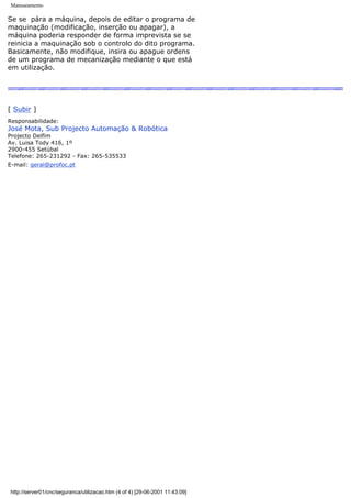 Manuseamento
Se se pára a máquina, depois de editar o programa de
maquinação (modificação, inserção ou apagar), a
máquina poderia responder de forma imprevista se se
reinicia a maquinação sob o controlo do dito programa.
Basicamente, não modifique, insira ou apague ordens
de um programa de mecanização mediante o que está
em utilização.
[ Subir ]
Responsabilidade:
José Mota, Sub Projecto Automação & Robótica
Projecto Delfim
Av. Luisa Tody 416, 1º
2900-455 Setúbal
Telefone: 265-231292 - Fax: 265-535533
E-mail: geral@profoc.pt
http://server01/cnc/seguranca/utilizacao.htm (4 of 4) [29-06-2001 11:43:09]
 