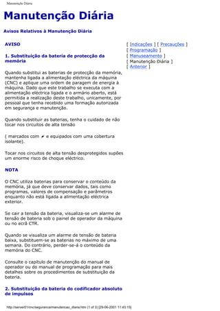 Manutenção Diária
Manutenção Diária
Avisos Relativos à Manutenção Diária
AVISO
1. Substituição da bateria de protecção da
memória
Quando substitui as baterias de protecção da memória,
mantenha ligada a alimentação eléctrica da máquina
(CNC) e aplique uma ordem de paragem de energia à
máquina. Dado que este trabalho se executa com a
alimentação eléctrica ligada e o armário aberto, está
permitida a realização deste trabalho, unicamente, por
pessoal que tenha recebido uma formação autorizada
em segurança e manutenção.
Quando substituir as baterias, tenha o cuidado de não
tocar nos circuitos de alta tensão
( marcados com ~ e equipados com uma cobertura
isolante).
Tocar nos circuitos de alta tensão desprotegidos supões
um enorme risco de choque eléctrico.
NOTA
O CNC utiliza baterias para conservar o conteúdo da
memória, já que deve conservar dados, tais como
programas, valores de compensação e parâmetros
enquanto não está ligada a alimentação eléctrica
exterior.
Se cair a tensão da bateria, visualiza-se um alarme de
tensão de bateria sob o painel de operador da máquina
ou no ecrã CTR.
Quando se visualiza um alarme de tensão de bateria
baixa, substituem-se as baterias no máximo de uma
semana. Do contrário, perder-se-á o conteúdo da
memória do CNC.
Consulte o capítulo de manutenção do manual de
operador ou do manual de programação para mais
detalhes sobre os procedimentos de substituição da
bateria.
2. Substituição da bateria do codificador absoluto
de impulsos
[ Indicações ] [ Precauções ]
[ Programação ]
[ Manuseamento ]
[ Manutenção Diária ]
[ Anterior ]
http://server01/cnc/seguranca/manutencao_diaria.htm (1 of 3) [29-06-2001 11:43:15]
 