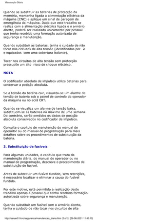 Manutenção Diária
Quando se substituir as baterias de protecção da
memória, mantenha ligada a alimentação eléctrica da
máquina (CNC) e aplique um sinal de paragem de
emergência da máquina. Dado que este trabalho se
realiza com a alimentação eléctrica ligada e o armário
aberto, poderá ser realizado unicamente por pessoal
que tenha recebido uma formação autorizada de
segurança e manutenção.
Quando substituir as baterias, tenha o cuidado de não
tocar nos circuitos de alta tensão (identificados por ~
e equipados com uma cobertura isolante).
Tocar nos circuitos de alta tensão sem protecção
pressupõe um alto risco de choque eléctrico.
NOTA
O codificador absoluto de impulsos utiliza baterias para
conservar a posição absoluta.
Se a tensão da bateria cair, visualiza-se um alarme de
tensão de bateria sob o painel de controlo do operador
da máquina ou no ecrã CRT.
Quando se visualiza um alarme de tensão baixa,
substituem-se as baterias no máximo de uma semana.
Do contrário, serão perdidos os dados de posição
absoluta conservados no codificador de impulsos.
Consulte o capítulo de manutenção do manual de
operador ou do manual de programação para mais
detalhes sobre os procedimentos de substituição da
bateria.
3. Substituição de fusíveis
Para algumas unidades, o capítulo que trata da
manutenção diária, do manual do operador ou no
manual de programação, descreve o procedimento de
substituição de fusível.
Antes de substituir um fusível fundido, sem restrições,
é necessário localizar e eliminar a causa do fusível
fundido.
Por este motivo, está permitida a realização deste
trabalho apenas a pessoal que tenha recebido formação
autorizada sobre segurança e manutenção.
Quando substituir um fusível com o armário aberto,
tenha o cuidado de não tocar nos circuitos de alta
http://server01/cnc/seguranca/manutencao_diaria.htm (2 of 3) [29-06-2001 11:43:15]
 