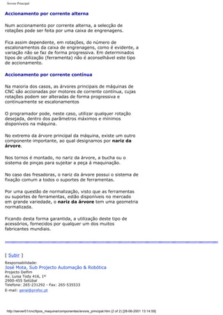 Árvore Principal
Accionamento por corrente alterna
Num accionamento por corrente alterna, a selecção de
rotações pode ser feita por uma caixa de engrenagens.
Fica assim dependente, em rotações, do número de
escalonamentos da caixa de engrenagens, como é evidente, a
variação não se faz de forma progressiva. Em determinados
tipos de utilização (ferramenta) não é aconselhável este tipo
de accionamento.
Accionamento por corrente contínua
Na maioria dos casos, as árvores principais de máquinas de
CNC são accionadas por motores de corrente contínua, cujas
rotações podem ser alteradas de forma progressiva e
continuamente se escalonamentos
O programador pode, neste caso, utilizar qualquer rotação
desejada, dentro dos parâmetros máximos e mínimos
disponíveis na máquina.
No extremo da árvore principal da máquina, existe um outro
componente importante, ao qual designamos por nariz da
árvore.
Nos tornos é montado, no nariz da árvore, a bucha ou o
sistema de pinças para sujeitar a peça á maquinação.
No caso das fresadoras, o nariz da árvore possui o sistema de
fixação comum a todos o suportes de ferramentas.
Por uma questão de normalização, visto que as ferramentas
ou suportes de ferramentas, estão disponíveis no mercado
em grande variedade, o nariz da árvore tem uma geometria
normalizada.
Ficando desta forma garantida, a utilização deste tipo de
acessórios, fornecidos por qualquer um dos muitos
fabricantes mundiais.
[ Subir ]
Responsabilidade:
José Mota, Sub Projecto Automação & Robótica
Projecto Delfim
Av. Luisa Tody 416, 1º
2900-455 Setúbal
Telefone: 265-231292 - Fax: 265-535533
E-mail: geral@profoc.pt
http://server01/cnc/tipos_maquina/componentes/arvore_principal.htm (2 of 2) [28-06-2001 13:14:59]
 