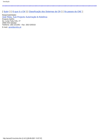 Introdução
[ Subir ] [ O que é o CN ] [ Classificação dos Sistemas de CN ] [ Os passos do CNC ]
Responsabilidade:
José Mota, Sub Projecto Automação & Robótica
Projecto Delfim
Av. Luisa Tody 416, 1º
2900-455 Setúbal
Telefone: 265-231292 - Fax: 265-535533
E-mail: geral@profoc.pt
http://server01/cnc/intro.htm (2 of 2) [28-06-2001 13:07:37]
 