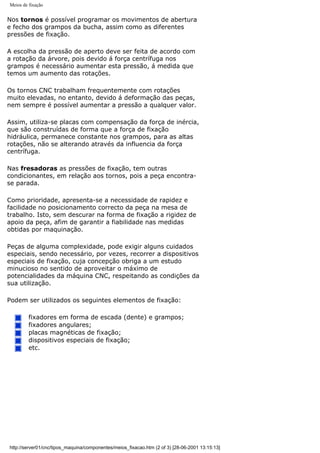Meios de fixação
Nos tornos é possível programar os movimentos de abertura
e fecho dos grampos da bucha, assim como as diferentes
pressões de fixação.
A escolha da pressão de aperto deve ser feita de acordo com
a rotação da árvore, pois devido á força centrífuga nos
grampos é necessário aumentar esta pressão, á medida que
temos um aumento das rotações.
Os tornos CNC trabalham frequentemente com rotações
muito elevadas, no entanto, devido á deformação das peças,
nem sempre é possível aumentar a pressão a qualquer valor.
Assim, utiliza-se placas com compensação da força de inércia,
que são construídas de forma que a força de fixação
hidráulica, permanece constante nos grampos, para as altas
rotações, não se alterando através da influencia da força
centrífuga.
Nas fresadoras as pressões de fixação, tem outras
condicionantes, em relação aos tornos, pois a peça encontra-
se parada.
Como prioridade, apresenta-se a necessidade de rapidez e
facilidade no posicionamento correcto da peça na mesa de
trabalho. Isto, sem descurar na forma de fixação a rigidez de
apoio da peça, afim de garantir a fiabilidade nas medidas
obtidas por maquinação.
Peças de alguma complexidade, pode exigir alguns cuidados
especiais, sendo necessário, por vezes, recorrer a dispositivos
especiais de fixação, cuja concepção obriga a um estudo
minucioso no sentido de aproveitar o máximo de
potencialidades da máquina CNC, respeitando as condições da
sua utilização.
Podem ser utilizados os seguintes elementos de fixação:
fixadores em forma de escada (dente) e grampos;
fixadores angulares;
placas magnéticas de fixação;
dispositivos especiais de fixação;
etc.
http://server01/cnc/tipos_maquina/componentes/meios_fixacao.htm (2 of 3) [28-06-2001 13:15:13]
 