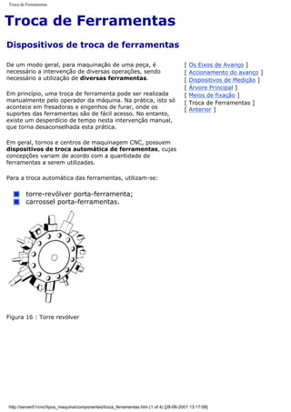 Troca de Ferramentas
Troca de Ferramentas
Dispositivos de troca de ferramentas
De um modo geral, para maquinação de uma peça, é
necessário a intervenção de diversas operações, sendo
necessário a utilização de diversas ferramentas.
Em princípio, uma troca de ferramenta pode ser realizada
manualmente pelo operador da máquina. Na prática, isto só
acontece em fresadoras e engenhos de furar, onde os
suportes das ferramentas são de fácil acesso. No entanto,
existe um desperdício de tempo nesta intervenção manual,
que torna desaconselhada esta prática.
Em geral, tornos e centros de maquinagem CNC, possuem
dispositivos de troca automática de ferramentas, cujas
concepções variam de acordo com a quantidade de
ferramentas a serem utilizadas.
Para a troca automática das ferramentas, utilizam-se:
torre-revólver porta-ferramenta;
carrossel porta-ferramentas.
[ Os Eixos de Avanço ]
[ Accionamento do avanço ]
[ Dispositivos de Medição ]
[ Árvore Principal ]
[ Meios de fixação ]
[ Troca de Ferramentas ]
[ Anterior ]
Figura 16 : Torre revólver
http://server01/cnc/tipos_maquina/componentes/troca_ferramentas.htm (1 of 4) [28-06-2001 13:17:08]
 