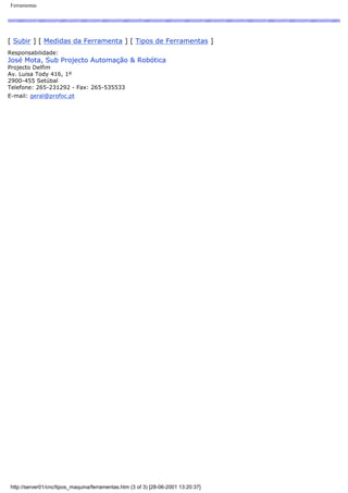 Ferramentas
[ Subir ] [ Medidas da Ferramenta ] [ Tipos de Ferramentas ]
Responsabilidade:
José Mota, Sub Projecto Automação & Robótica
Projecto Delfim
Av. Luisa Tody 416, 1º
2900-455 Setúbal
Telefone: 265-231292 - Fax: 265-535533
E-mail: geral@profoc.pt
http://server01/cnc/tipos_maquina/ferramentas.htm (3 of 3) [28-06-2001 13:20:37]
 