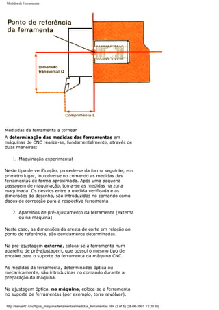 Medidas de Ferramentas
Mediadas da ferramenta a tornear
A determinação das medidas das ferramentas em
máquinas de CNC realiza-se, fundamentalmente, através de
duas maneiras:
1. Maquinação experimental
Neste tipo de verificação, procede-se da forma seguinte; em
primeiro lugar, introduz-se no comando as medidas das
ferramentas de forma aproximada. Após uma pequena
passagem de maquinação, toma-se as medidas na zona
maquinada. Os desvios entre a medida verificada e as
dimensões do desenho, são introduzidos no comando como
dados de correcção para a respectiva ferramenta.
2. Aparelhos de pré-ajustamento da ferramenta (externa
ou na máquina)
Neste caso, as dimensões da aresta de corte em relação ao
ponto de referência, são devidamente determinadas.
Na pré-ajustagem externa, coloca-se a ferramenta num
aparelho de pré-ajustagem, que possui o mesmo tipo de
encaixe para o suporte da ferramenta da máquina CNC.
As medidas da ferramenta, determinadas óptica ou
mecanicamente, são introduzidas no comando durante a
preparação da máquina.
Na ajustagem óptica, na máquina, coloca-se a ferramenta
no suporte de ferramentas (por exemplo, torre revólver).
http://server01/cnc/tipos_maquina/ferramentas/medidas_ferramentas.htm (2 of 5) [28-06-2001 13:20:56]
 
