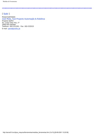 Medidas de Ferramentas
[ Subir ]
Responsabilidade:
José Mota, Sub Projecto Automação & Robótica
Projecto Delfim
Av. Luisa Tody 416, 1º
2900-455 Setúbal
Telefone: 265-231292 - Fax: 265-535533
E-mail: geral@profoc.pt
http://server01/cnc/tipos_maquina/ferramentas/medidas_ferramentas.htm (5 of 5) [28-06-2001 13:20:56]
 