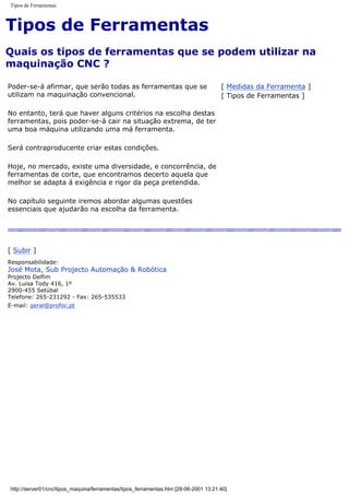 Tipos de Ferramentas
Tipos de Ferramentas
Quais os tipos de ferramentas que se podem utilizar na
maquinação CNC ?
Poder-se-á afirmar, que serão todas as ferramentas que se
utilizam na maquinação convencional.
No entanto, terá que haver alguns critérios na escolha destas
ferramentas, pois poder-se-á cair na situação extrema, de ter
uma boa máquina utilizando uma má ferramenta.
Será contraproducente criar estas condições.
Hoje, no mercado, existe uma diversidade, e concorrência, de
ferramentas de corte, que encontramos decerto aquela que
melhor se adapta á exigência e rigor da peça pretendida.
No capítulo seguinte iremos abordar algumas questões
essenciais que ajudarão na escolha da ferramenta.
[ Medidas da Ferramenta ]
[ Tipos de Ferramentas ]
[ Subir ]
Responsabilidade:
José Mota, Sub Projecto Automação & Robótica
Projecto Delfim
Av. Luisa Tody 416, 1º
2900-455 Setúbal
Telefone: 265-231292 - Fax: 265-535533
E-mail: geral@profoc.pt
http://server01/cnc/tipos_maquina/ferramentas/tipos_ferramentas.htm [28-06-2001 13:21:40]
 