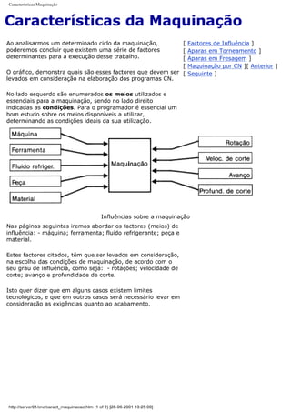 Características Maquinação
Características da Maquinação
Ao analisarmos um determinado ciclo da maquinação,
poderemos concluir que existem uma série de factores
determinantes para a execução desse trabalho.
O gráfico, demonstra quais são esses factores que devem ser
levados em consideração na elaboração dos programas CN.
No lado esquerdo são enumerados os meios utilizados e
essenciais para a maquinação, sendo no lado direito
indicadas as condições. Para o programador é essencial um
bom estudo sobre os meios disponíveis a utilizar,
determinando as condições ideais da sua utilização.
[ Factores de Influência ]
[ Aparas em Torneamento ]
[ Aparas em Fresagem ]
[ Maquinação por CN ][ Anterior ]
[ Seguinte ]
Influências sobre a maquinação
Nas páginas seguintes iremos abordar os factores (meios) de
influência: - máquina; ferramenta; fluido refrigerante; peça e
material.
Estes factores citados, têm que ser levados em consideração,
na escolha das condições de maquinação, de acordo com o
seu grau de influência, como seja: - rotações; velocidade de
corte; avanço e profundidade de corte.
Isto quer dizer que em alguns casos existem limites
tecnológicos, e que em outros casos será necessário levar em
consideração as exigências quanto ao acabamento.
http://server01/cnc/caract_maquinacao.htm (1 of 2) [28-06-2001 13:25:00]
 