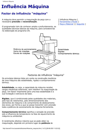 Influência Máquina
Influência Máquina
Factor de influência "máquina"
A máquina deve permitir a maquinação da peça com a
necessária precisão e racionalização.
O programador tem de conhecer ampla e profundamente, as
qualidades técnicas básicas da máquina, para considerá-las
na elaboração do programa CN.
[ Influência Máquina ]
[ Ferramenta e Fluido ]
[ Peça e Material ] [ Seguinte ]
Factores de influência "máquina"
Os princípios básicos tidos em conta na construção mecânica
de uma máquina são estabilidade, rigidez e comportamento
térmico.
Estabilidade, ou seja, a capacidade da máquina receber
cargas mecânicas exteriores, sem interferir na maquinação da
peça. Um factor importante para uma boa estabilidade é a
sua fundação e estrutura da base.
Rigidez, que é condicionada pelas qualidades dos materiais,
pelo tipo de rolamentos, pelo dimensionamento dos
elementos de máquina e do comprimento de deslocamento
dos eixos; por forma a que se possa transmitir com precisão
toda a potência de accionamento da máquina-ferramenta.
Comportamento térmico significa a variação da precisão
sob a influencia da temperatura na fase de aquecimento da
máquina ou ambiental.
O rendimento efectivo máximo que se pode obter na
maquinação, depende em primeiro lugar da potência de
http://server01/cnc/caracteris/factores/influencia_maquina.htm (1 of 2) [28-06-2001 13:25:32]
 