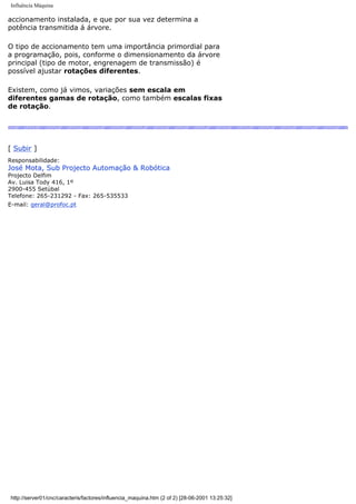 Influência Máquina
accionamento instalada, e que por sua vez determina a
potência transmitida á árvore.
O tipo de accionamento tem uma importância primordial para
a programação, pois, conforme o dimensionamento da árvore
principal (tipo de motor, engrenagem de transmissão) é
possível ajustar rotações diferentes.
Existem, como já vimos, variações sem escala em
diferentes gamas de rotação, como também escalas fixas
de rotação.
[ Subir ]
Responsabilidade:
José Mota, Sub Projecto Automação & Robótica
Projecto Delfim
Av. Luisa Tody 416, 1º
2900-455 Setúbal
Telefone: 265-231292 - Fax: 265-535533
E-mail: geral@profoc.pt
http://server01/cnc/caracteris/factores/influencia_maquina.htm (2 of 2) [28-06-2001 13:25:32]
 