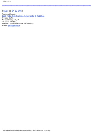 O que é o CN
[ Subir ] [ CN ou CNC ]
Responsabilidade:
José Mota, Sub Projecto Automação & Robótica
Projecto Delfim
Av. Luisa Tody 416, 1º
2900-455 Setúbal
Telefone: 265-231292 - Fax: 265-535533
E-mail: geral@profoc.pt
http://server01/cnc/introducao/o_que_cn.htm (2 of 2) [28-06-2001 13:10:54]
 
