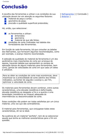Conclusão
Conclusão
A escolha das ferramentas a utilizar e as condições da sua
utilização devem ter em atenção os seguintes factores:
material da peça a cortar;
geometria da peça;
precisão e qualidade superficial pretendida;
Há, então, que seleccionar:
as ferramentas a utilizar:
dimensões
geometria
material de que são feitas;
condições de corte (indicadas nas tabelas dos
fornecedores das ferramentas.
Em função de cada ferramenta, há que consultar as tabelas
dos fabricantes, que fornecem algumas recomendações, como
por exemplo, o avanço máximo recomendado.
A selecção da qualidade do material da ferramenta é um dos
parâmetros mais importantes do corte por arranque de
aparas, havendo tabelas que apresentam os campos de
aplicação típicos de alguns materiais para ferramentas, bem
como, gamas de velocidades de corte em que cada um deles
é utilizável.
Para se obter as condições de corte mais económicas, deve
maximizar-se a profundidade de corte (dentro dos limites
indicados), aumentar de seguida o avanço e, por fim,
optimizar a velocidade de corte.
Os materiais para ferramentas devem combinar, entre outras
características, uma elevada resistência á deformação,
elevada resistência ao desgaste a frio e a quente e uma
tenacidade (resistência ao choque) adequada ás
intermitências ou descontinuidade do corte.
Estas condições não podem ser todas satisfeitas por um único
material, uma vez que são contraditórias.
O material para ferramentas, que conjugasse todas estas
características, dir-se-ia ideal.
Na ausência de um material “perfeito”, tem de se seleccionar
aquele que tenha as melhores características para o fim em
questão.
[ Refrigerantes ] [ Conclusão ]
[ Anterior ]
http://server01/cnc/caracteris/factores/ferramenta/conclusao.htm (1 of 2) [28-06-2001 13:31:27]
 