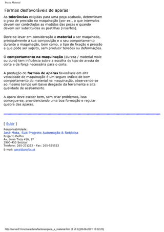 Peça e Material
Formas desfavoráveis de aparas
As tolerâncias exigidas para uma peça acabada, determinam
o grau de precisão na maquinação (por ex., a que intervalos
devem ser controladas as medidas das peças e quando
devem ser substituídas as pastilhas (insertos).
Deve-se levar em consideração o material a ser maquinado,
principalmente a sua composição e o seu comportamento
durante a maquinação, bem como, o tipo de fixação e pressão
a que pode ser sujeito, sem produzir tensões ou deformações.
O comportamento na maquinação (dureza / material mole
ou duro) tem influência sobre a escolha do tipo de aresta de
corte e da força necessária para o corte.
A produção de formas de aparas favoráveis em alta
velocidade de maquinação é um seguro indício de bom
comportamento do material na maquinação, observando-se
ao mesmo tempo um baixo desgaste da ferramenta e alta
qualidade de acabamento.
A apara deve escoar bem, sem criar problemas, isso
consegue-se, providenciando uma boa formação e regular
quebra das aparas.
[ Subir ]
Responsabilidade:
José Mota, Sub Projecto Automação & Robótica
Projecto Delfim
Av. Luisa Tody 416, 1º
2900-455 Setúbal
Telefone: 265-231292 - Fax: 265-535533
E-mail: geral@profoc.pt
http://server01/cnc/caracteris/factores/peca_e_material.htm (3 of 3) [28-06-2001 13:32:23]
 