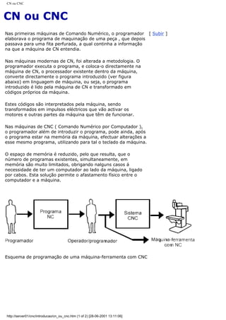CN ou CNC
CN ou CNC
Nas primeiras máquinas de Comando Numérico, o programador
elaborava o programa de maquinação de uma peça , que depois
passava para uma fita perfurada, a qual continha a informação
na que a máquina de CN entendia.
Nas máquinas modernas de CN, foi alterada a metodologia. O
programador executa o programa, e coloca-o directamente na
máquina de CN, o processador existente dentro da máquina,
converte directamente o programa introduzido (ver figura
abaixo) em linguagem de máquina, ou seja, o programa
introduzido é lido pela máquina de CN e transformado em
códigos próprios da máquina.
Estes códigos são interpretados pela máquina, sendo
transformados em impulsos eléctricos que vão activar os
motores e outras partes da máquina que têm de funcionar.
Nas máquinas de CNC ( Comando Numérico por Computador ),
o programador além de introduzir o programa, pode ainda, após
o programa estar na memória da máquina, efectuar alterações a
esse mesmo programa, utilizando para tal o teclado da máquina.
O espaço de memória é reduzido, pelo que resulta, que o
número de programas existentes, simultaneamente, em
memória são muito limitados, obrigando nalguns casos á
necessidade de ter um computador ao lado da máquina, ligado
por cabos. Esta solução permite o afastamento físico entre o
computador e a máquina.
[ Subir ]
Esquema de programação de uma máquina-ferramenta com CNC
http://server01/cnc/introducao/cn_ou_cnc.htm (1 of 2) [28-06-2001 13:11:06]
 