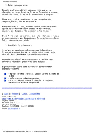 Aparas em Torneamento
2. Baixo custo por peça.
Quando se diminui o tempo gasto por peça através da
alteração dos dados de formação para a formação de aparas,
também se diminui o custo com mão-de-obra e máquina.
Elevam-se, porém, paralelamente, por causa do maior
desgaste, o custo com as ferramentas.
Recomenda-se, portanto, escolher os dados de formação de
aparas de tal maneira que os custos das ferramentas,
causados por desgaste, não excedam certos limites.
Desta forma impõe-se examinar até onde podem ser reduzidos
os custos causados por desgastes das ferramentas, usando um
fluido refrigerante apropriado.
3. Qualidade de acabamento.
A margem de escolha dos elementos que influenciam a
formação de aparas, fica tanto mais limitada, quanto mais
altas são as exigências em matéria de acabamento.
Isto refere-se não só ao acabamento da superfície, mas
também á necessária precisão da peça acabada.
Significa que os dados para maquinação têm que estar
coordenados com:
o tipo de insertos (pastilhas) usados (forma e aresta de
corte);
o esforço que a máquina suporta;
o comportamento quanto á vibração da máquina,
ferramenta e material maquinado.
[ Subir ] [ Avanço ] [ Corte ] [ Velocidade ]
Responsabilidade:
José Mota, Sub Projecto Automação & Robótica
Projecto Delfim
Av. Luisa Tody 416, 1º
2900-455 Setúbal
Telefone: 265-231292 - Fax: 265-535533
E-mail: geral@profoc.pt
http://server01/cnc/caracteris/apara.htm (2 of 2) [28-06-2001 13:34:58]
 