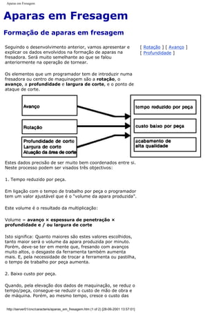 Aparas em Fresagem
Aparas em Fresagem
Formação de aparas em fresagem
Seguindo o desenvolvimento anterior, vamos apresentar e
explicar os dados envolvidos na formação de aparas na
fresadora. Será muito semelhante ao que se falou
anteriormente na operação de tornear.
Os elementos que um programador tem de introduzir numa
fresadora ou centro de maquinagem são a rotação, o
avanço, a profundidade e largura de corte, e o ponto de
ataque de corte.
[ Rotação ] [ Avanço ]
[ Profundidade ]
Estes dados precisão de ser muito bem coordenados entre si.
Neste processo podem ser visados três objectivos:
1. Tempo reduzido por peça.
Em ligação com o tempo de trabalho por peça o programador
tem um valor ajustável que é o “volume da apara produzida”.
Este volume é o resultado da multiplicação:
Volume = avanço × espessura de penetração ×
profundidade e / ou largura de corte
Isto significa: Quanto maiores são estes valores escolhidos,
tanto maior será o volume da apara produzida por minuto.
Porém, deve-se ter em mente que, fresando com avanços
muito altos, o desgaste da ferramenta também aumenta
mais. E, pela necessidade de trocar a ferramenta ou pastilha,
o tempo de trabalho por peça aumenta.
2. Baixo custo por peça.
Quando, pela elevação dos dados de maquinação, se reduz o
tempo/peça, consegue-se reduzir o custo de mão de obra e
de máquina. Porém, ao mesmo tempo, cresce o custo das
http://server01/cnc/caracteris/aparas_em_fresagem.htm (1 of 2) [28-06-2001 13:57:01]
 