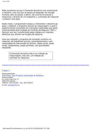 CN ou CNC
Pode considerar-se que o Comando Numérico veio revolucionar
a indústria, uma vez que se deixou de depender da intuição
humana, para se passar a definir, de uma forma precisa e
inequívoca ( através de um programa ), o processo de maquinar
/ produzir uma peça.
Deste modo, o programador passou a interpretar o desenho da
peça; a elaborar o programa preciso de maquinagem, o qual é
posteriormente convertido em instruções codificadas que serão
compreendidas pela Unidade de Controlo da Máquina ( MCU ).
Esta por sua vez, transformará esses códigos em impulsos
eléctricos que activam as funções da máquina.
Uma vez colocado o programa de comando numérico na
máquina, ela trabalhará sozinha, automaticamente e sem
necessidade de intervenção do homem. Obter-se-ão, deste
modo, rapidamente, peças perfeitas, nas quantidades
desejadas.
O Comando Numérico não é um método de
maquinagem, mas sim, um método de
controlar as máquinas.
[ Subir ]
Responsabilidade:
José Mota, Sub Projecto Automação & Robótica
Projecto Delfim
Av. Luisa Tody 416, 1º
2900-455 Setúbal
Telefone: 265-231292 - Fax: 265-535533
E-mail: geral@profoc.pt
http://server01/cnc/introducao/cn_ou_cnc.htm (2 of 2) [28-06-2001 13:11:06]
 