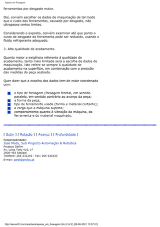 Aparas em Fresagem
ferramentas por desgaste maior.
Daí, convém escolher os dados de maquinação de tal modo
que o custo das ferramentas, causado por desgaste, não
ultrapasse certos limites.
Considerando o exposto, convém examinar até que ponto o
custo de desgaste da ferramenta pode ser reduzido, usando o
fluído refrigerante adequado.
3. Alta qualidade de acabamento.
Quanto maior a exigência referente á qualidade de
acabamento, tanto mais limitada será a escolha de dados de
maquinação. Isto refere-se sempre á qualidade de
acabamento na superfície, em combinação com a precisão
das medidas da peça acabada.
Quer dizer que a escolha dos dados tem de estar coordenada
com:
o tipo de fresagem (fresagem frontal, em sentido
paralelo, em sentido contrário ao avanço da peça;
a forma da peça;
tipo de ferramenta usada (forma e material cortante);
a carga que a máquina suporta;
comportamento quanto à vibração da máquina, da
ferramenta e do material maquinado.
[ Subir ] [ Rotação ] [ Avanço ] [ Profundidade ]
Responsabilidade:
José Mota, Sub Projecto Automação & Robótica
Projecto Delfim
Av. Luisa Tody 416, 1º
2900-455 Setúbal
Telefone: 265-231292 - Fax: 265-535533
E-mail: geral@profoc.pt
http://server01/cnc/caracteris/aparas_em_fresagem.htm (2 of 2) [28-06-2001 13:57:01]
 