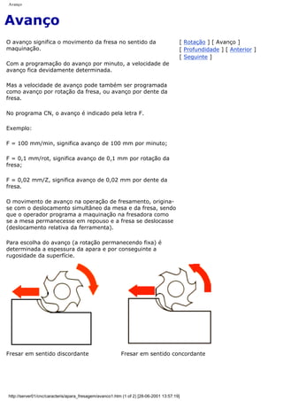 Avanço
Avanço
O avanço significa o movimento da fresa no sentido da
maquinação.
Com a programação do avanço por minuto, a velocidade de
avanço fica devidamente determinada.
Mas a velocidade de avanço pode também ser programada
como avanço por rotação da fresa, ou avanço por dente da
fresa.
No programa CN, o avanço é indicado pela letra F.
Exemplo:
F = 100 mm/min, significa avanço de 100 mm por minuto;
F = 0,1 mm/rot, significa avanço de 0,1 mm por rotação da
fresa;
F = 0,02 mm/Z, significa avanço de 0,02 mm por dente da
fresa.
O movimento de avanço na operação de fresamento, origina-
se com o deslocamento simultâneo da mesa e da fresa, sendo
que o operador programa a maquinação na fresadora como
se a mesa permanecesse em repouso e a fresa se deslocasse
(deslocamento relativa da ferramenta).
Para escolha do avanço (a rotação permanecendo fixa) é
determinada a espessura da apara e por conseguinte a
rugosidade da superfície.
[ Rotação ] [ Avanço ]
[ Profundidade ] [ Anterior ]
[ Seguinte ]
Fresar em sentido discordante Fresar em sentido concordante
http://server01/cnc/caracteris/apara_fresagem/avanco1.htm (1 of 2) [28-06-2001 13:57:19]
 
