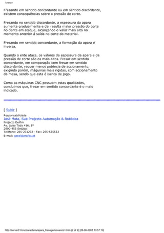 Avanço
Fresando em sentido concordante ou em sentido discordante,
existem consequências sobre a pressão de corte.
Fresando no sentido discordante, a espessura da apara
aumenta gradualmente e daí resulta maior pressão do corte
no dente em ataque, alcançando o valor mais alto no
momento anterior á saída no corte do material.
Fresando em sentido concordante, a formação da apara é
inversa.
Quando o ente ataca, os valores da espessura da apara e da
pressão de corte são os mais altos. Fresar em sentido
concordante, em comparação com fresar em sentido
discordante, requer menos potência de accionamento,
exigindo porém, máquinas mais rígidas, com accionamento
da mesa, sendo que esta é isenta de jogo.
Como as máquinas CNC possuem estas qualidades,
concluímos que, fresar em sentido concordante é o mais
indicado.
[ Subir ]
Responsabilidade:
José Mota, Sub Projecto Automação & Robótica
Projecto Delfim
Av. Luisa Tody 416, 1º
2900-455 Setúbal
Telefone: 265-231292 - Fax: 265-535533
E-mail: geral@profoc.pt
http://server01/cnc/caracteris/apara_fresagem/avanco1.htm (2 of 2) [28-06-2001 13:57:19]
 