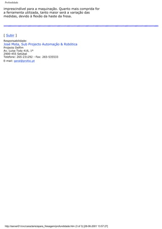 Profundidade
imprescindível para a maquinação. Quanto mais comprida for
a ferramenta utilizada, tanto maior será a variação das
medidas, devido à flexão da haste da fresa.
[ Subir ]
Responsabilidade:
José Mota, Sub Projecto Automação & Robótica
Projecto Delfim
Av. Luisa Tody 416, 1º
2900-455 Setúbal
Telefone: 265-231292 - Fax: 265-535533
E-mail: geral@profoc.pt
http://server01/cnc/caracteris/apara_fresagem/profundidade.htm (3 of 3) [28-06-2001 13:57:27]
 