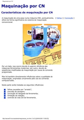 Maquinação por CN
Maquinação por CN
Características de maquinação por CN
A maquinação de uma peça numa máquina CNC, pontualmente,
difere de forma significativa do sistema de maquinação
convencional.
[ Falhas ] [ Correcção ]
Por um lado, isso ocorre devido á superior eficiência das
máquinas-ferramentas modernas; por outro, devido ás
sequências modificadas da maquinação por causa do comando
programado.
Mas há também directamente influências sobre a qualidade de
maquinação, originadas unicamente pelo uso do comando
computorizado.
Nesta parte serão tratadas as seguintes influências:
falhas causadas por “arraste”;
precisão de paragem;
correcção do desgaste da ferramenta;
limitação da rotação;
controle da vida útil da ferramenta.
http://server01/cnc/caracteris/maquinacao_cnc.htm (1 of 2) [28-06-2001 13:58:23]
 