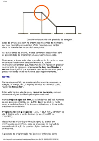 Falhas
Contorno maquinado com precisão de paragem
Erros de arraste ocorrem na ordem dos milésimos de milímetro,
por isso, normalmente não têm efeito negativo, pois cantos
vivos na maioria das vezes são indesejáveis.
Par evitar erros de arraste, muitos comandos electrónicos têm
as possibilidade de programar uma paragem de precisão.
Neste caso, a ferramenta pára em cada ponto do contorno para
evitar que se tenha um arredondamento. É, porém,
imprescindível lembrar que, trabalhando com “paragem precisa”
no momento da paragem, a ferramenta tem que libertar o
corte e isso significa que aparecem marcas de contorno, pois a
pressão de corte vinda do material cede repentinamente.
NOTAS:
Numa máquina CNC, as posições da ferramenta e do carro, a
rotação, o avanço, etc., são programados no comando como
“valores desejados”.
Estes valores são, via da regra, números decimais, com um
número de dígitos variável após o ponto decimal.
Numa programação em mm, são admissíveis até três números
após o ponto decimal (p. ex., 2,448; 122,7 ou 36,84). Neste
caso, a medida mínima é de 1mmm = 0,001mm, e diz-se então
trabalhar em milésimos.
Programando em polegadas (1 pol. = 25,4 mm), admitem-se
até 5 dígitos após o ponto decimal (p. ex., 2,44839 ou
13,97857).
Programando rotações por minuto (rpm) ou avanço em
mm/rotação, ou mm/min, pode-se encontrar no manual do
comando a indicação de quantos dígitos decimais são
admissíveis.
A precisão da programação não pode ser entendida como
http://server01/cnc/caracteris/maquinacao/falhas.htm (2 of 3) [28-06-2001 13:58:32]
 