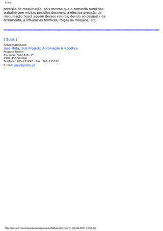 Falhas
precisão de maquinação, pois mesmo que o comando numérico
trabalhe com muitas posições decimais, a efectiva precisão de
maquinação ficará aquém desses valores, devido ao desgaste da
ferramenta, a influências térmicas, folgas na máquina, etc.
[ Subir ]
Responsabilidade:
José Mota, Sub Projecto Automação & Robótica
Projecto Delfim
Av. Luisa Tody 416, 1º
2900-455 Setúbal
Telefone: 265-231292 - Fax: 265-535533
E-mail: geral@profoc.pt
http://server01/cnc/caracteris/maquinacao/falhas.htm (3 of 3) [28-06-2001 13:58:32]
 