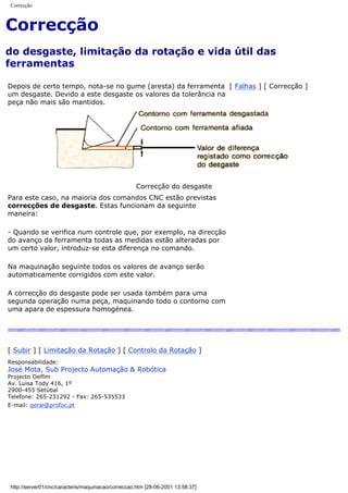 Correcção
Correcção
do desgaste, limitação da rotação e vida útil das
ferramentas
Depois de certo tempo, nota-se no gume (aresta) da ferramenta
um desgaste. Devido a este desgaste os valores da tolerância na
peça não mais são mantidos.
[ Falhas ] [ Correcção ]
Correcção do desgaste
Para este caso, na maioria dos comandos CNC estão previstas
correcções de desgaste. Estas funcionam da seguinte
maneira:
- Quando se verifica num controle que, por exemplo, na direcção
do avanço da ferramenta todas as medidas estão alteradas por
um certo valor, introduz-se esta diferença no comando.
Na maquinação seguinte todos os valores de avanço serão
automaticamente corrigidos com este valor.
A correcção do desgaste pode ser usada também para uma
segunda operação numa peça, maquinando todo o contorno com
uma apara de espessura homogénea.
[ Subir ] [ Limitação da Rotação ] [ Controlo da Rotação ]
Responsabilidade:
José Mota, Sub Projecto Automação & Robótica
Projecto Delfim
Av. Luisa Tody 416, 1º
2900-455 Setúbal
Telefone: 265-231292 - Fax: 265-535533
E-mail: geral@profoc.pt
http://server01/cnc/caracteris/maquinacao/correccao.htm [28-06-2001 13:58:37]
 