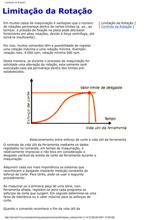 Limitação da Rotação
Limitação da Rotação
Em muitos casos de maquinação é vantajoso que o número
de rotações permaneça dentro de certos limites (p. ex., ao
tornear, a pressão de fixação na placa pode decrescer
fortemente em altas rotações, devido á força centrífuga, até
torná-la insuficiente).
Por isso, muitos comandos têm a possibilidade de registar
uma rotação máxima e uma rotação mínima. Exemplo:
rotação máx. 4.000 rpm, rotação mínima 600 rpm.
Desta maneira, se durante o processo de maquinação for
solicitada uma alteração da rotação, esta somente será
executada caso ela permaneça dentro dos limites pré-
estabelecidos.
[ Limitação da Rotação ]
[ Controlo da Rotação ]
Relacionamento entre esforço de corte e vida útil da ferramenta
O controlo da vida útil da ferramenta mediante os dados
registados no comando, em tempo de maquinação, é
relativamente impreciso e não leva em consideração o
desgaste variável da aresta de corte da ferramenta durante a
maquinação.
Adquirem cada vez mais importância os sistemas que
reconhecem o desgaste mediante medição constante do
esforço de corte. Para tanto, pode-se usar o seguinte
procedimento:
Ao maquinar-se a primeira peça de uma série, com
ferramenta afiada, registam-se para cada programa os
esforços de corte que surgem. Em seguida determina-se uma
faixa de tolerância ou o valor máximo para os esforços de
corte.
Quando o comando reconhece o fim da vida útil da
http://server01/cnc/caracteris/maquinacao/coreccao/limitacao_rotacao.htm (1 of 2) [28-06-2001 13:58:48]
 