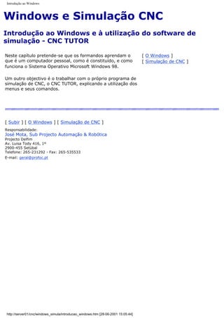 Introdução ao Windows
Windows e Simulação CNC
Introdução ao Windows e à utilização do software de
simulação - CNC TUTOR
Neste capítulo pretende-se que os formandos aprendam o
que é um computador pessoal, como é constituído, e como
funciona o Sistema Operativo Microsoft Windows 98.
Um outro objectivo é o trabalhar com o próprio programa de
simulação de CNC, o CNC TUTOR, explicando a utilização dos
menus e seus comandos.
[ O Windows ]
[ Simulação de CNC ]
[ Subir ] [ O Windows ] [ Simulação de CNC ]
Responsabilidade:
José Mota, Sub Projecto Automação & Robótica
Projecto Delfim
Av. Luisa Tody 416, 1º
2900-455 Setúbal
Telefone: 265-231292 - Fax: 265-535533
E-mail: geral@profoc.pt
http://server01/cnc/windows_simula/introducao_windows.htm [28-06-2001 15:05:44]
 