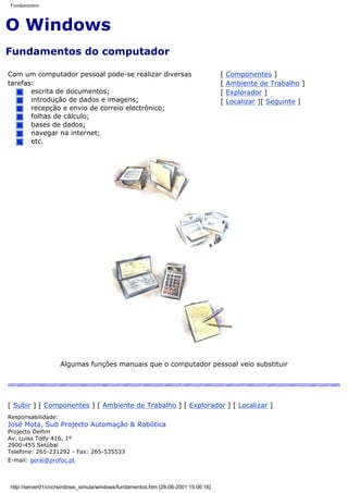 Fundamentos
O Windows
Fundamentos do computador
Com um computador pessoal pode-se realizar diversas
tarefas:
escrita de documentos;
introdução de dados e imagens;
recepção e envio de correio electrónico;
folhas de cálculo;
bases de dados;
navegar na internet;
etc.
[ Componentes ]
[ Ambiente de Trabalho ]
[ Explorador ]
[ Localizar ][ Seguinte ]
Algumas funções manuais que o computador pessoal veio substituir
[ Subir ] [ Componentes ] [ Ambiente de Trabalho ] [ Explorador ] [ Localizar ]
Responsabilidade:
José Mota, Sub Projecto Automação & Robótica
Projecto Delfim
Av. Luisa Tody 416, 1º
2900-455 Setúbal
Telefone: 265-231292 - Fax: 265-535533
E-mail: geral@profoc.pt
http://server01/cnc/windows_simula/windows/fundamentos.htm [28-06-2001 15:06:16]
 