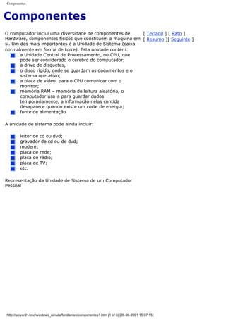 Componentes
Componentes
O computador inclui uma diversidade de componentes de
Hardware, componentes físicos que constituem a máquina em
si. Um dos mais importantes é a Unidade de Sistema (caixa
normalmente em forma de torre). Esta unidade contém:
a Unidade Central de Processamento, ou CPU, que
pode ser considerado o cérebro do computador;
a drive de disquetes,
o disco rígido, onde se guardam os documentos e o
sistema operativo;
a placa de vídeo, para o CPU comunicar com o
monitor;
memória RAM – memória de leitura aleatória, o
computador usa-a para guardar dados
temporariamente, a informação nelas contida
desaparece quando existe um corte de energia;
fonte de alimentação
A unidade de sistema pode ainda incluir:
leitor de cd ou dvd;
gravador de cd ou de dvd;
modem;
placa de rede;
placa de rádio;
placa de TV;
etc.
Representação da Unidade de Sistema de um Computador
Pessoal
[ Teclado ] [ Rato ]
[ Resumo ][ Seguinte ]
http://server01/cnc/windows_simula/fundamen/componentes1.htm (1 of 3) [28-06-2001 15:07:15]
 