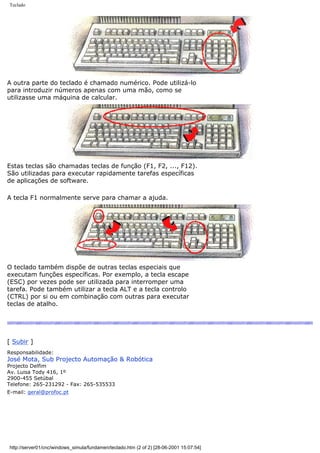 Teclado
A outra parte do teclado é chamado numérico. Pode utilizá-lo
para introduzir números apenas com uma mão, como se
utilizasse uma máquina de calcular.
Estas teclas são chamadas teclas de função (F1, F2, ..., F12).
São utilizadas para executar rapidamente tarefas específicas
de aplicações de software.
A tecla F1 normalmente serve para chamar a ajuda.
O teclado também dispõe de outras teclas especiais que
executam funções específicas. Por exemplo, a tecla escape
(ESC) por vezes pode ser utilizada para interromper uma
tarefa. Pode também utilizar a tecla ALT e a tecla controlo
(CTRL) por si ou em combinação com outras para executar
teclas de atalho.
[ Subir ]
Responsabilidade:
José Mota, Sub Projecto Automação & Robótica
Projecto Delfim
Av. Luisa Tody 416, 1º
2900-455 Setúbal
Telefone: 265-231292 - Fax: 265-535533
E-mail: geral@profoc.pt
http://server01/cnc/windows_simula/fundamen/teclado.htm (2 of 2) [28-06-2001 15:07:54]
 