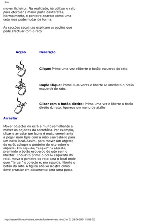 Rato
mover ficheiros. Na realidade, irá utilizar o rato
para efectuar a maior parte das tarefas.
Normalmente, o ponteiro aparece como uma
seta mas pode mudar de forma.
As secções seguintes explicam as acções que
pode efectuar com o rato.
Acção Descrição
Clique: Prima uma vez e liberte o botão esquerdo do rato.
Duplo Clique: Prima duas vezes e liberte de imediato o botão
esquerdo do rato.
Clicar com o botão direito: Prima uma vez e liberte o botão
direito do rato. Aparece um menu de atalho
Arrastar
Mover objectos no ecrã é muito semelhante a
mover os objectos da secretária. Por exemplo,
clicar e arrastar um ícone é muito semelhante
a pegar num lápis com a mão e arrastá-lo para
um novo local. Assim, para mover um objecto
do ecrã, coloque o ponteiro do rato sobre o
objecto. Em seguida, “pegue” no objecto,
premindo o botão esquerdo do rato sem o
libertar. Enquanto prime o botão esquerdo do
rato, mova o ponteiro do rato para o local onde
quer “largar” o objecto e, em seguida, liberte o
botão do rato. A figura abaixo mostra como
deve arrastar um documento para uma pasta.
http://server01/cnc/windows_simula/fundamen/rato.htm (2 of 3) [28-06-2001 15:08:07]
 