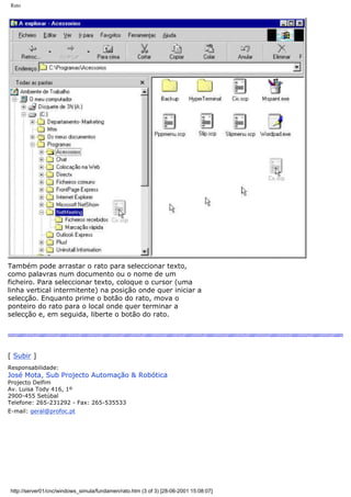 Rato
Também pode arrastar o rato para seleccionar texto,
como palavras num documento ou o nome de um
ficheiro. Para seleccionar texto, coloque o cursor (uma
linha vertical intermitente) na posição onde quer iniciar a
selecção. Enquanto prime o botão do rato, mova o
ponteiro do rato para o local onde quer terminar a
selecção e, em seguida, liberte o botão do rato.
[ Subir ]
Responsabilidade:
José Mota, Sub Projecto Automação & Robótica
Projecto Delfim
Av. Luisa Tody 416, 1º
2900-455 Setúbal
Telefone: 265-231292 - Fax: 265-535533
E-mail: geral@profoc.pt
http://server01/cnc/windows_simula/fundamen/rato.htm (3 of 3) [28-06-2001 15:08:07]
 
