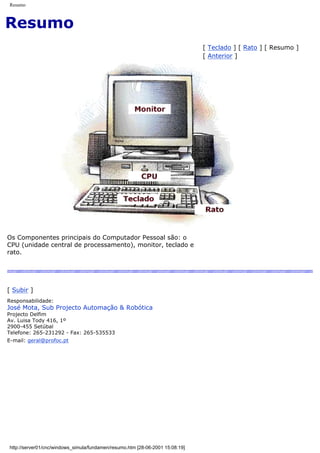Resumo
Resumo
[ Teclado ] [ Rato ] [ Resumo ]
[ Anterior ]
Os Componentes principais do Computador Pessoal são: o
CPU (unidade central de processamento), monitor, teclado e
rato.
[ Subir ]
Responsabilidade:
José Mota, Sub Projecto Automação & Robótica
Projecto Delfim
Av. Luisa Tody 416, 1º
2900-455 Setúbal
Telefone: 265-231292 - Fax: 265-535533
E-mail: geral@profoc.pt
http://server01/cnc/windows_simula/fundamen/resumo.htm [28-06-2001 15:08:19]
 