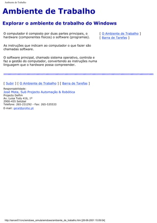 Ambiente de Trabalho
Ambiente de Trabalho
Explorar o ambiente de trabalho do Windows
O computador é composto por duas partes principais, o
hardware (componentes físicos) o software (programas).
As instruções que indicam ao computador o que fazer são
chamadas software.
O software principal, chamado sistema operativo, controla e
faz a gestão do computador, convertendo as instruções numa
linguagem que o hardware possa compreender.
[ O Ambiente de Trabalho ]
[ Barra de Tarefas ]
[ Subir ] [ O Ambiente de Trabalho ] [ Barra de Tarefas ]
Responsabilidade:
José Mota, Sub Projecto Automação & Robótica
Projecto Delfim
Av. Luisa Tody 416, 1º
2900-455 Setúbal
Telefone: 265-231292 - Fax: 265-535533
E-mail: geral@profoc.pt
http://server01/cnc/windows_simula/windows/ambiente_de_trabalho.htm [28-06-2001 15:09:04]
 