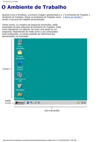 O Ambiente de Trabalho
O Ambiente de Trabalho
Quando inicia o Windows, a primeira imagem apresentada é o
Ambiente de Trabalho. Pense no Ambiente de Trabalho como
sendo a sua área de trabalho personalizada.
Vários ícones, ou imagens de pequenas dimensões, estão
localizados do lado esquerdo do Ambiente de Trabalho. Cada
ícone representa um objecto, tal como uma pasta ou um
programa. Dependendo do modo como o seu computador
está configurado, os ícones poderão ser diferentes dos
apresentados na ilustração.
[ O Ambiente de Trabalho ]
[ Barra de Tarefas ]
http://server01/cnc/windows_simula/windows/ambiente/ambiente_trabalho.htm (1 of 2) [28-06-2001 15:09:18]
 