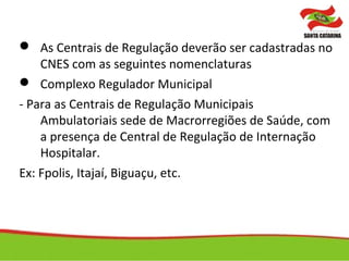  As Centrais de Regulação deverão ser cadastradas no
CNES com as seguintes nomenclaturas
 Complexo Regulador Municipal
- Para as Centrais de Regulação Municipais
Ambulatoriais sede de Macrorregiões de Saúde, com
a presença de Central de Regulação de Internação
Hospitalar.
Ex: Fpolis, Itajaí, Biguaçu, etc.
 
