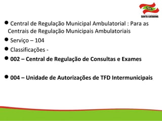 Central de Regulação Municipal Ambulatorial : Para as
Centrais de Regulação Municipais Ambulatoriais
Serviço – 104
Classificações -
002 – Central de Regulação de Consultas e Exames
004 – Unidade de Autorizações de TFD Intermunicipais
 